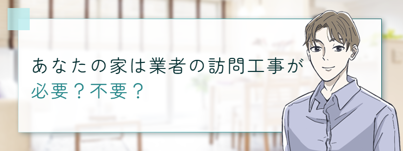 あなたの家は業者の訪問工事が必要?不要?